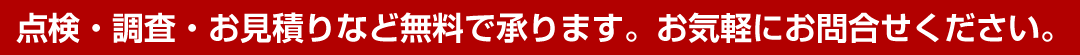 点検・調査・お見積りなど無料で承ります。お気軽にお問合せください。