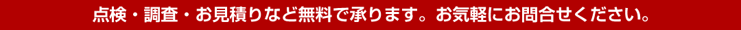 点検・調査・お見積りなど無料で承ります。お気軽にお問合せください。