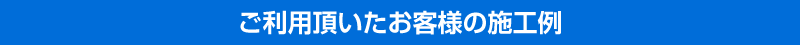 ご利用頂いたお客様の施工例